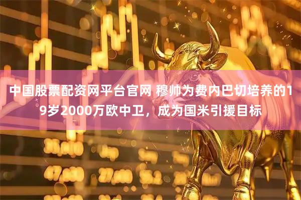 中国股票配资网平台官网 穆帅为费内巴切培养的19岁2000万欧中卫，成为国米引援目标