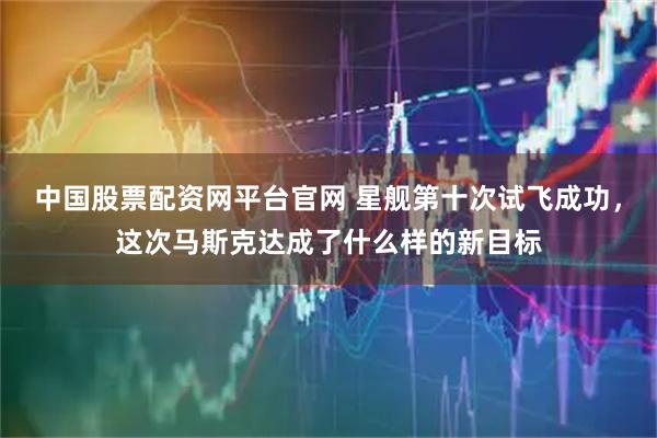 中国股票配资网平台官网 星舰第十次试飞成功，这次马斯克达成了什么样的新目标