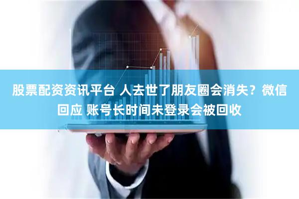 股票配资资讯平台 人去世了朋友圈会消失？微信回应 账号长时间未登录会被回收