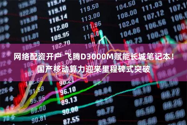 网络配资开户 飞腾D3000M赋能长城笔记本！国产移动算力迎来里程碑式突破