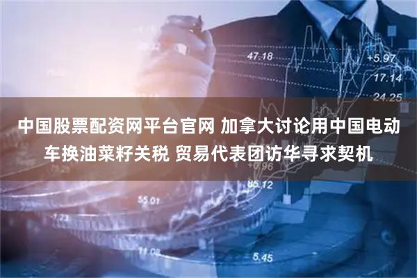 中国股票配资网平台官网 加拿大讨论用中国电动车换油菜籽关税 贸易代表团访华寻求契机