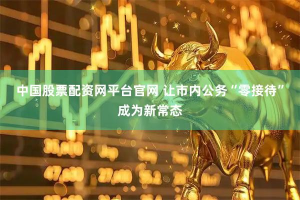中国股票配资网平台官网 让市内公务“零接待”成为新常态