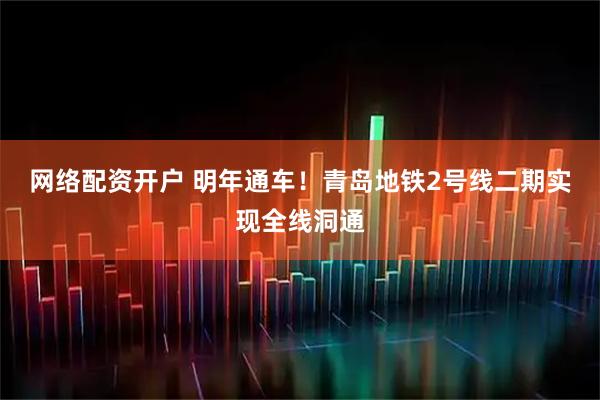 网络配资开户 明年通车！青岛地铁2号线二期实现全线洞通