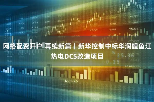 网络配资开户 再续新篇｜新华控制中标华润鲤鱼江热电DCS改造项目