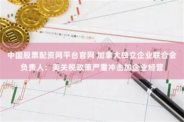中国股票配资网平台官网 加拿大独立企业联合会负责人：美关税政策严重冲击加企业经营
