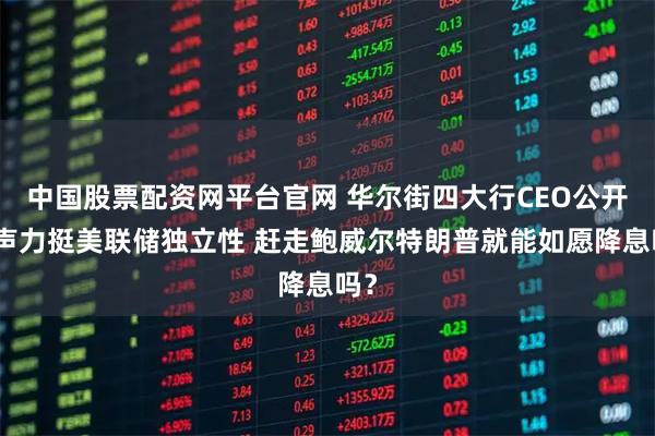 中国股票配资网平台官网 华尔街四大行CEO公开发声力挺美联储独立性 赶走鲍威尔特朗普就能如愿降息吗？