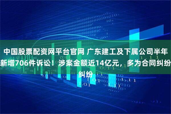 中国股票配资网平台官网 广东建工及下属公司半年新增706件诉讼！涉案金额近14亿元，多为合同纠纷