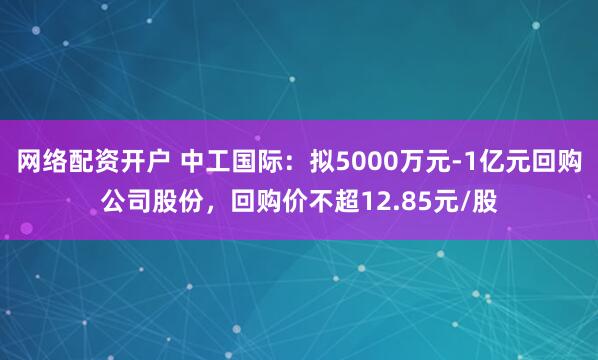 网络配资开户 中工国际：拟5000万元-1亿元回购公司股份，回购价不超12.85元/股