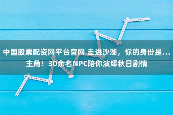 中国股票配资网平台官网 走进沙湖，你的身份是…主角！30余名NPC陪你演绎秋日剧情