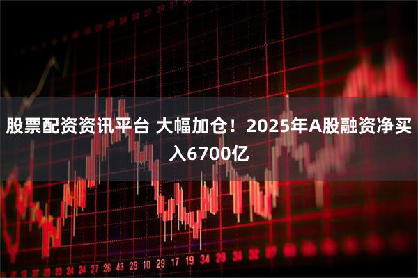股票配资资讯平台 大幅加仓！2025年A股融资净买入6700亿