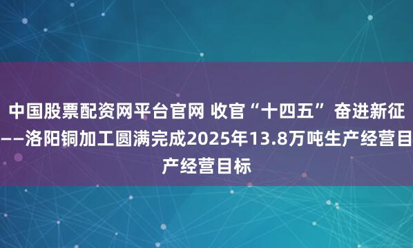 中国股票配资网平台官网 收官“十四五” 奋进新征程——洛阳铜加工圆满完成2025年13.8万吨生产经营目标