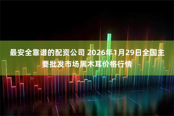 最安全靠谱的配资公司 2026年1月29日全国主要批发市场黑木耳价格行情