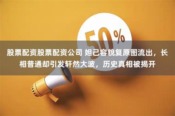 股票配资股票配资公司 妲己容貌复原图流出，长相普通却引发轩然大波，历史真相被揭开