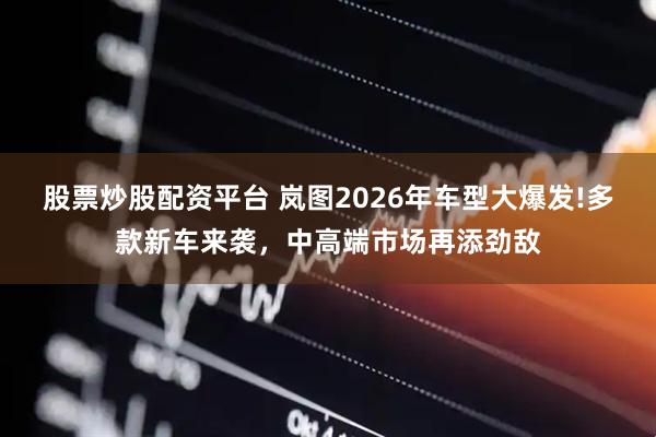 股票炒股配资平台 岚图2026年车型大爆发!多款新车来袭，中高端市场再添劲敌