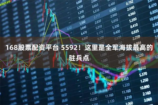 168股票配资平台 5592！这里是全军海拔最高的驻兵点