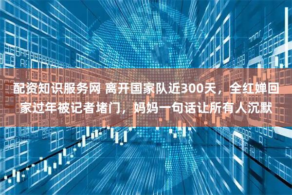 配资知识服务网 离开国家队近300天，全红婵回家过年被记者堵门，妈妈一句话让所有人沉默