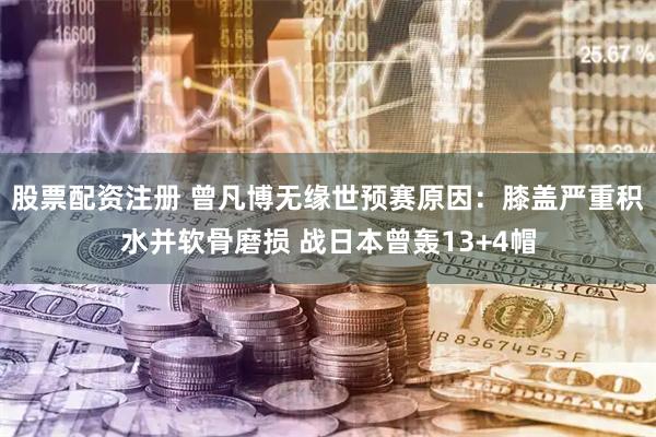 股票配资注册 曾凡博无缘世预赛原因：膝盖严重积水并软骨磨损 战日本曾轰13+4帽