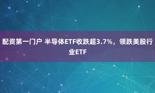 配资第一门户 半导体ETF收跌超3.7%，领跌美股行业ETF
