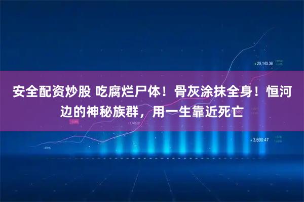 安全配资炒股 吃腐烂尸体！骨灰涂抹全身！恒河边的神秘族群，用一生靠近死亡