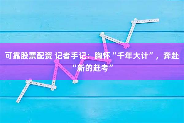 可靠股票配资 记者手记：胸怀“千年大计”，奔赴“新的赶考”