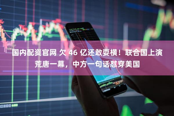 国内配资官网 欠 46 亿还敢耍横！联合国上演荒唐一幕，中方一句话怼穿美国