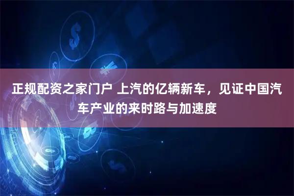正规配资之家门户 上汽的亿辆新车，见证中国汽车产业的来时路与加速度