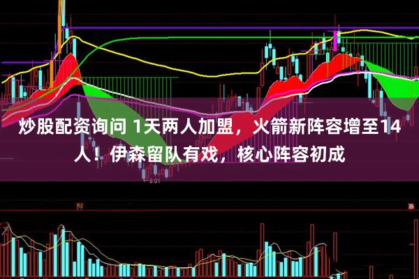 炒股配资询问 1天两人加盟，火箭新阵容增至14人！伊森留队有戏，核心阵容初成